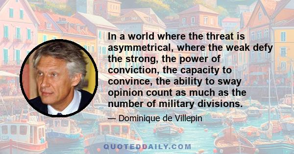 In a world where the threat is asymmetrical, where the weak defy the strong, the power of conviction, the capacity to convince, the ability to sway opinion count as much as the number of military divisions.