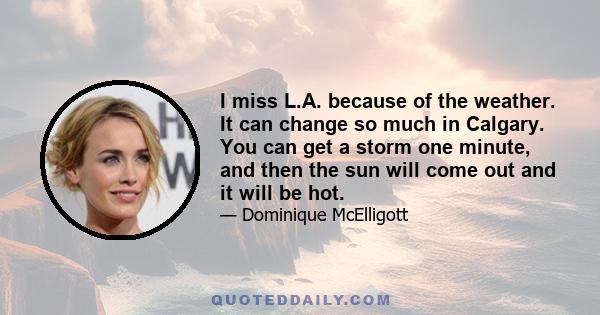 I miss L.A. because of the weather. It can change so much in Calgary. You can get a storm one minute, and then the sun will come out and it will be hot.