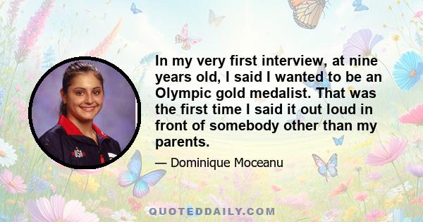 In my very first interview, at nine years old, I said I wanted to be an Olympic gold medalist. That was the first time I said it out loud in front of somebody other than my parents.