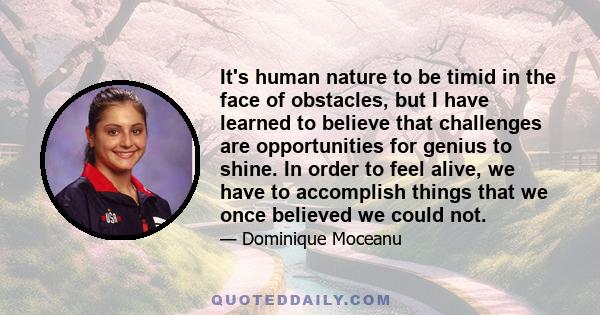 It's human nature to be timid in the face of obstacles, but I have learned to believe that challenges are opportunities for genius to shine. In order to feel alive, we have to accomplish things that we once believed we