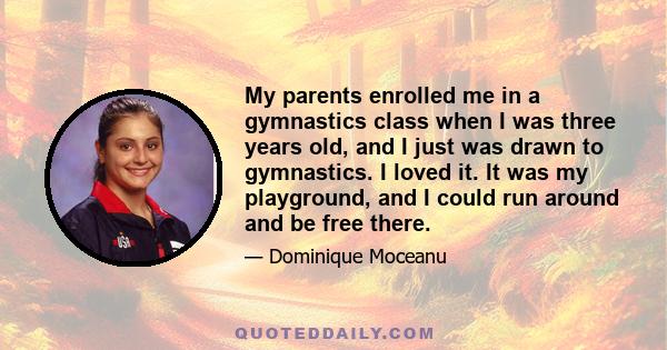 My parents enrolled me in a gymnastics class when I was three years old, and I just was drawn to gymnastics. I loved it. It was my playground, and I could run around and be free there.