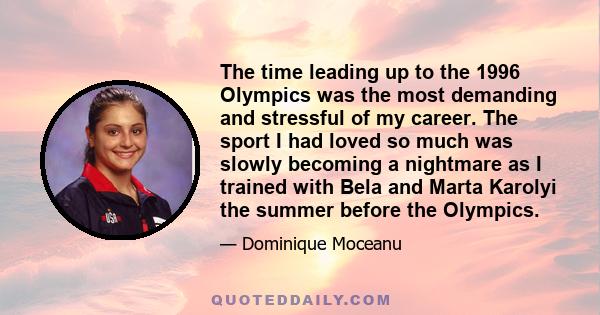 The time leading up to the 1996 Olympics was the most demanding and stressful of my career. The sport I had loved so much was slowly becoming a nightmare as I trained with Bela and Marta Karolyi the summer before the