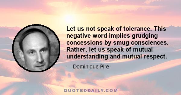 Let us not speak of tolerance. This negative word implies grudging concessions by smug consciences. Rather, let us speak of mutual understanding and mutual respect.