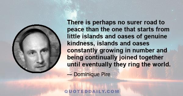 There is perhaps no surer road to peace than the one that starts from little islands and oases of genuine kindness, islands and oases constantly growing in number and being continually joined together until eventually