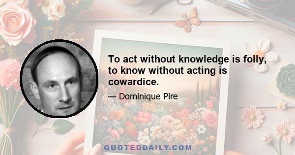 To act without knowledge is folly, to know without acting is cowardice.