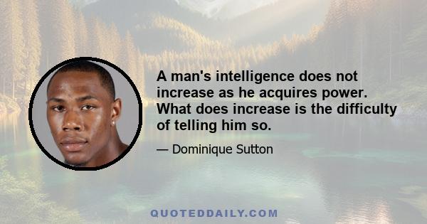 A man's intelligence does not increase as he acquires power. What does increase is the difficulty of telling him so.