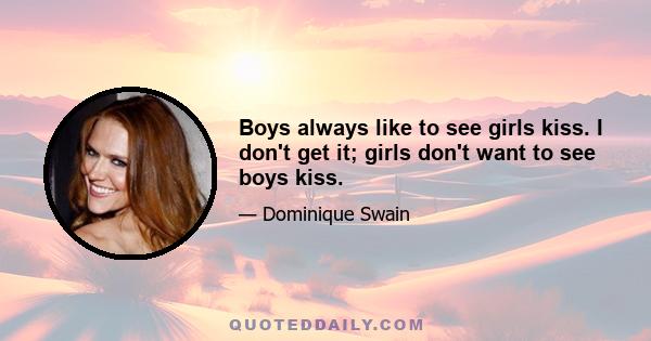 Boys always like to see girls kiss. I don't get it; girls don't want to see boys kiss.