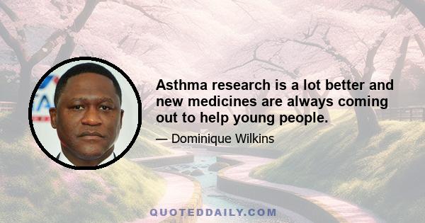 Asthma research is a lot better and new medicines are always coming out to help young people.