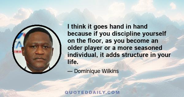 I think it goes hand in hand because if you discipline yourself on the floor, as you become an older player or a more seasoned individual, it adds structure in your life.