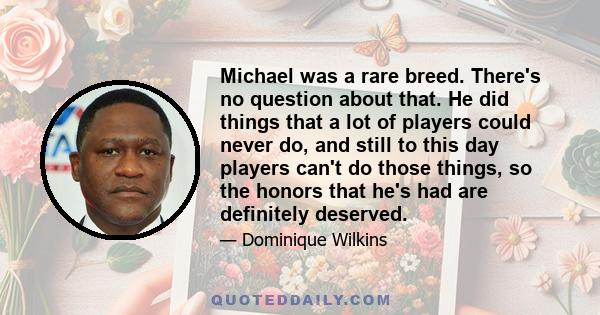 Michael was a rare breed. There's no question about that. He did things that a lot of players could never do, and still to this day players can't do those things, so the honors that he's had are definitely deserved.