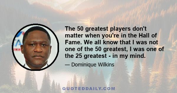 The 50 greatest players don't matter when you're in the Hall of Fame. We all know that I was not one of the 50 greatest, I was one of the 25 greatest - in my mind.