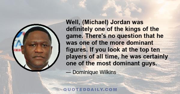 Well, (Michael) Jordan was definitely one of the kings of the game. There's no question that he was one of the more dominant figures. If you look at the top ten players of all time, he was certainly one of the most