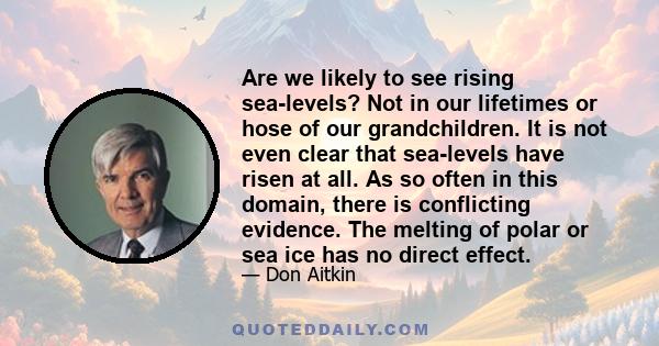 Are we likely to see rising sea-levels? Not in our lifetimes or hose of our grandchildren. It is not even clear that sea-levels have risen at all. As so often in this domain, there is conflicting evidence. The melting