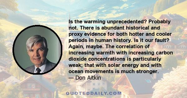 Is the warming unprecedented? Probably not. There is abundant historical and proxy evidence for both hotter and cooler periods in human history. Is it our fault? Again, maybe. The correlation of increasing warmth with