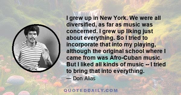 I grew up in New York. We were all diversified, as far as music was concerned. I grew up liking just about everything. So I tried to incorporate that into my playing, although the original school where I came from was