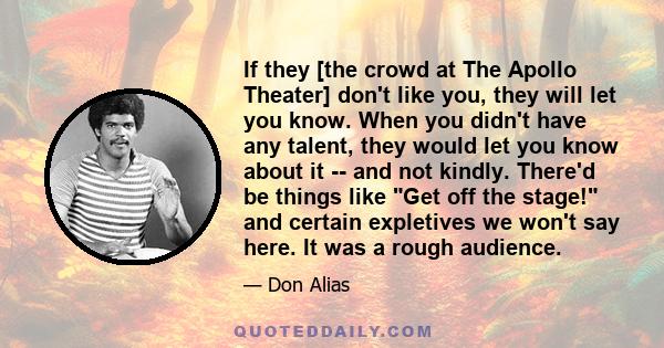 If they [the crowd at The Apollo Theater] don't like you, they will let you know. When you didn't have any talent, they would let you know about it -- and not kindly. There'd be things like Get off the stage! and