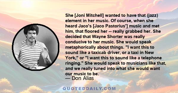 She [Joni Mitchell] wanted to have that (jazz) element in her music. Of course, when she heard Jaco's [Jaco Pastorius'] music and met him, that floored her -- really grabbed her. She decided that Wayne Shorter was