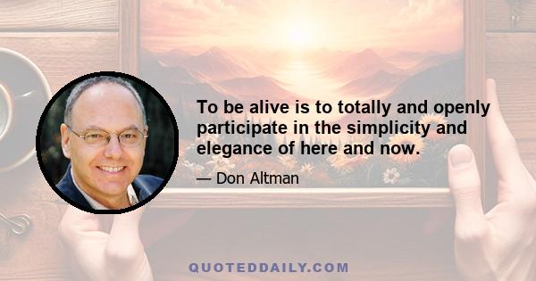 To be alive is to totally and openly participate in the simplicity and elegance of here and now.