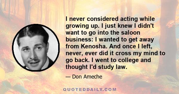 I never considered acting while growing up. I just knew I didn't want to go into the saloon business: I wanted to get away from Kenosha. And once I left, never, ever did it cross my mind to go back. I went to college