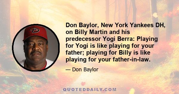 Don Baylor, New York Yankees DH, on Billy Martin and his predecessor Yogi Berra: Playing for Yogi is like playing for your father; playing for Billy is like playing for your father-in-law.