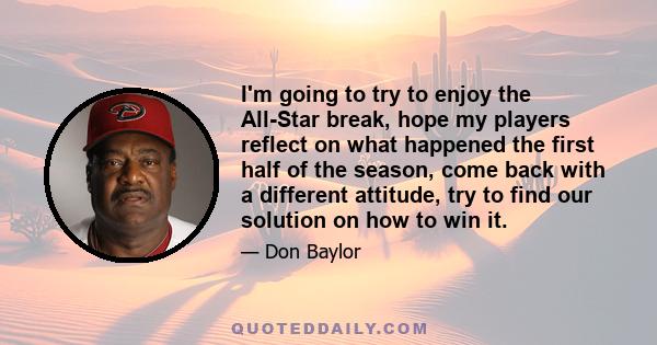 I'm going to try to enjoy the All-Star break, hope my players reflect on what happened the first half of the season, come back with a different attitude, try to find our solution on how to win it.