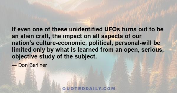 If even one of these unidentified UFOs turns out to be an alien craft, the impact on all aspects of our nation's culture-economic, political, personal-will be limited only by what is learned from an open, serious,