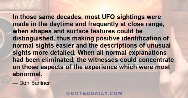 In those same decades, most UFO sightings were made in the daytime and frequently at close range, when shapes and surface features could be distinguished, thus making positive identification of normal sights easier and