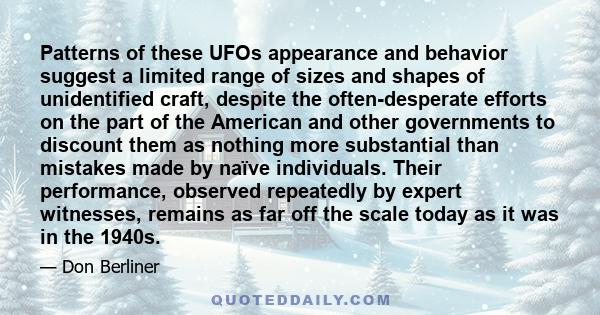 Patterns of these UFOs appearance and behavior suggest a limited range of sizes and shapes of unidentified craft, despite the often-desperate efforts on the part of the American and other governments to discount them as 