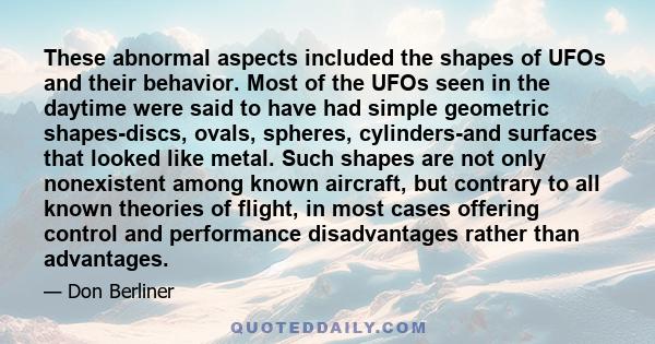 These abnormal aspects included the shapes of UFOs and their behavior. Most of the UFOs seen in the daytime were said to have had simple geometric shapes-discs, ovals, spheres, cylinders-and surfaces that looked like