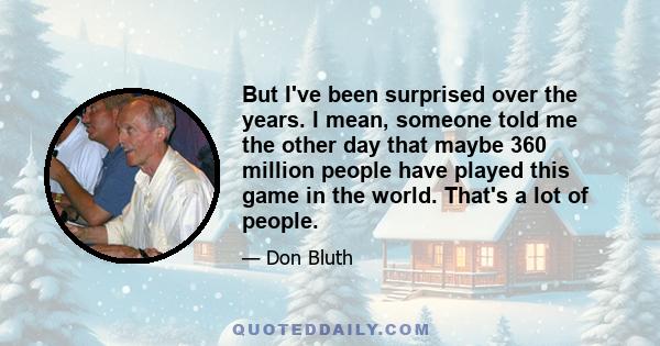 But I've been surprised over the years. I mean, someone told me the other day that maybe 360 million people have played this game in the world. That's a lot of people.