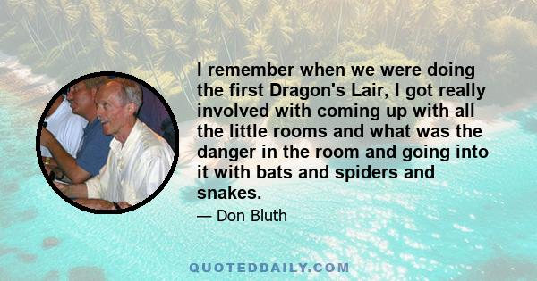 I remember when we were doing the first Dragon's Lair, I got really involved with coming up with all the little rooms and what was the danger in the room and going into it with bats and spiders and snakes.