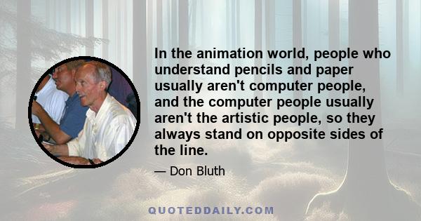 In the animation world, people who understand pencils and paper usually aren't computer people, and the computer people usually aren't the artistic people, so they always stand on opposite sides of the line.