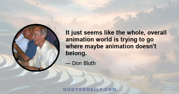 It just seems like the whole, overall animation world is trying to go where maybe animation doesn't belong.