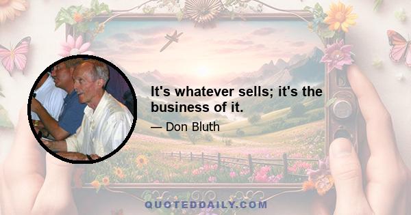 It's whatever sells; it's the business of it.