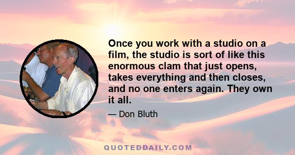 Once you work with a studio on a film, the studio is sort of like this enormous clam that just opens, takes everything and then closes, and no one enters again. They own it all.