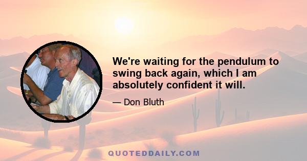 We're waiting for the pendulum to swing back again, which I am absolutely confident it will.