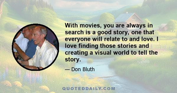 With movies, you are always in search is a good story, one that everyone will relate to and love. I love finding those stories and creating a visual world to tell the story.