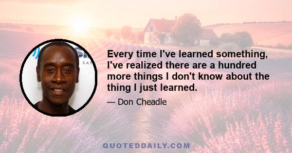 Every time I've learned something, I've realized there are a hundred more things I don't know about the thing I just learned.