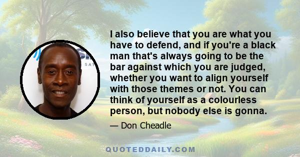 I also believe that you are what you have to defend, and if you're a black man that's always going to be the bar against which you are judged, whether you want to align yourself with those themes or not. You can think