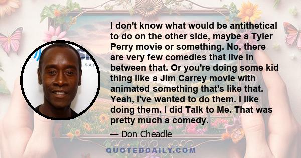 I don't know what would be antithetical to do on the other side, maybe a Tyler Perry movie or something. No, there are very few comedies that live in between that. Or you're doing some kid thing like a Jim Carrey movie