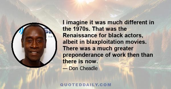 I imagine it was much different in the 1970s. That was the Renaissance for black actors, albeit in blaxploitation movies. There was a much greater preponderance of work then than there is now.