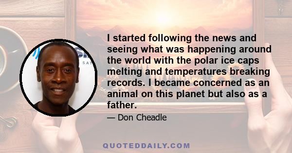 I started following the news and seeing what was happening around the world with the polar ice caps melting and temperatures breaking records. I became concerned as an animal on this planet but also as a father.