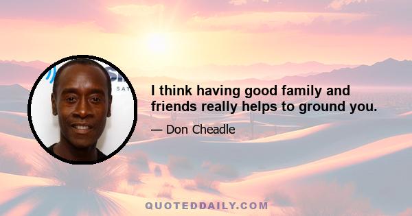 I think having good family and friends really helps to ground you.