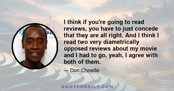 I think if you're going to read reviews, you have to just concede that they are all right. And I think I read two very diametrically opposed reviews about my movie and I had to go, yeah, I agree with both of them.