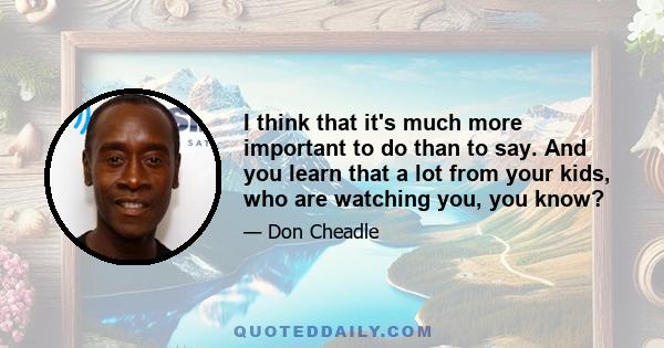 I think that it's much more important to do than to say. And you learn that a lot from your kids, who are watching you, you know?