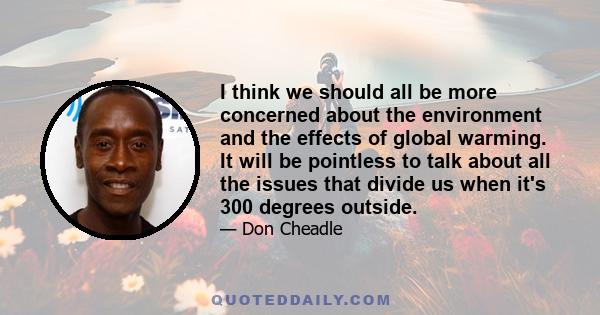 I think we should all be more concerned about the environment and the effects of global warming. It will be pointless to talk about all the issues that divide us when it's 300 degrees outside.