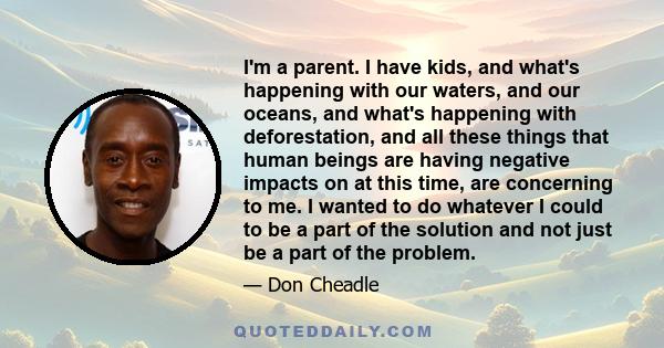 I'm a parent. I have kids, and what's happening with our waters, and our oceans, and what's happening with deforestation, and all these things that human beings are having negative impacts on at this time, are