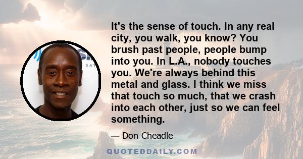 It's the sense of touch. In any real city, you walk, you know? You brush past people, people bump into you. In L.A., nobody touches you. We're always behind this metal and glass. I think we miss that touch so much, that 