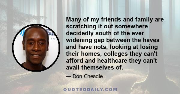 Many of my friends and family are scratching it out somewhere decidedly south of the ever widening gap between the haves and have nots, looking at losing their homes, colleges they can't afford and healthcare they can't 