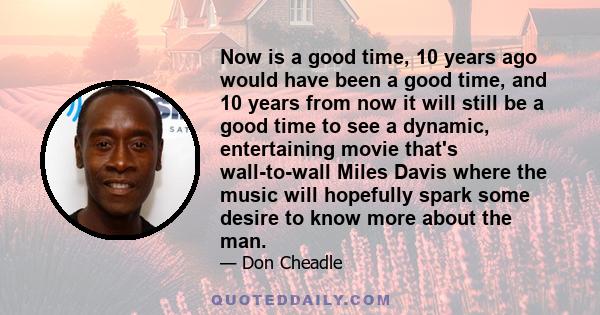 Now is a good time, 10 years ago would have been a good time, and 10 years from now it will still be a good time to see a dynamic, entertaining movie that's wall-to-wall Miles Davis where the music will hopefully spark